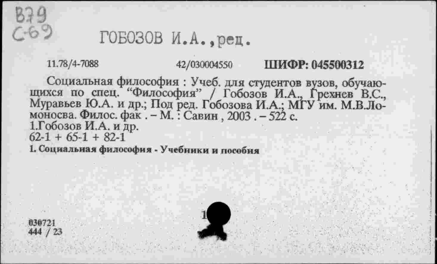 ﻿ВЭ9 с-ь°>
Г0Б030В И.А.,рец.
11.78/4-7088	42/030004550 ШИФР: 045500312
Социальная философия : Учеб, для студентов вузов, обучающихся по спец. “Философия” / Гобозов И.А., Грехнев В.С., Муравьев Ю.А. и др.; Под ред. Гобозова И.А.- МГУ им. М.В.Ло-моносва. Филос. фак . - М.: Савин , 2003 . - 522 с.
1.Гобозов И.А. и др.
62-1 + 65-1 + 82-1
1. Социальная философия - Учебники и пособия
030721
444 / 23